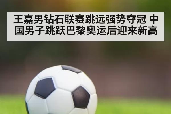 王嘉男钻石联赛跳远强势夺冠 中国男子跳跃巴黎奥运后迎来新高
