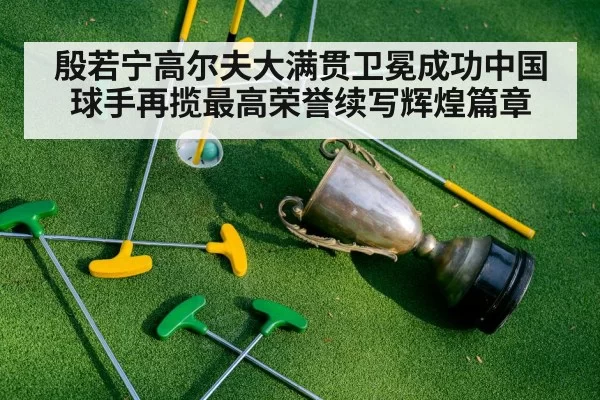 殷若宁高尔夫大满贯卫冕成功中国球手再揽最高荣誉续写辉煌篇章