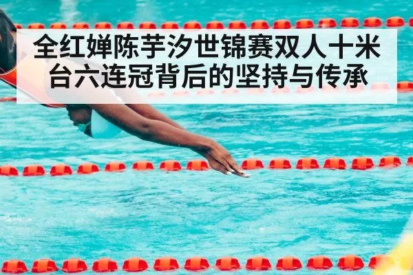 全红婵陈芋汐世锦赛双人十米台六连冠背后的坚持与传承